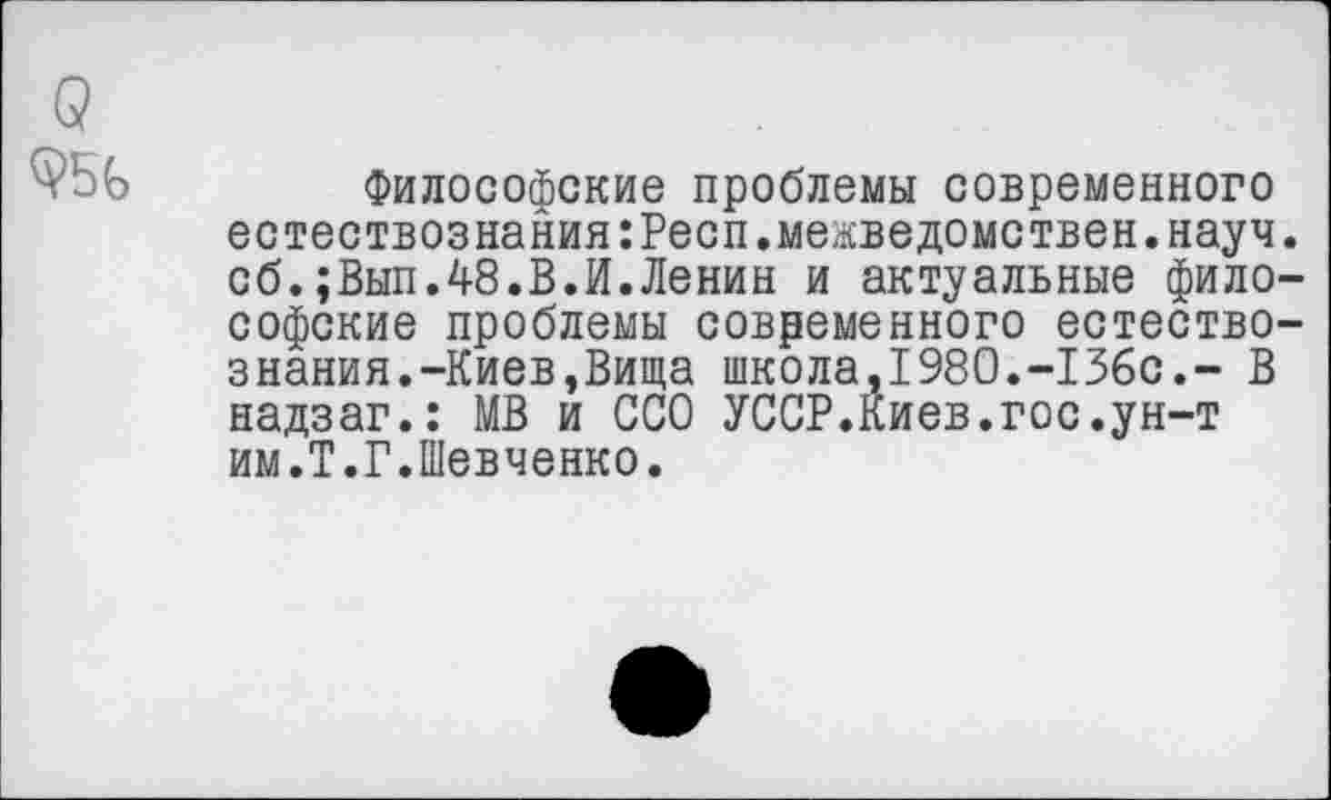 ﻿Философские проблемы современного естествознания:Респ.межведомствен.науч сб.;Вып.48.В.И.Ленин и актуальные фило софские проблемы современного естество знания.-Киев,Вища школа,1980.-13бс.- В надзаг.: МВ и ССО УССР.Киев.гос.ун-т им.Т.Г.Шевченко.